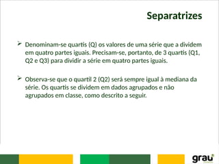Separatrizes
 Denominam-se quartis (Q) os valores de uma série que a dividem
em quatro partes iguais. Precisam-se, portanto, de 3 quartis (Q1,
Q2 e Q3) para dividir a série em quatro partes iguais.
 Observa-se que o quartil 2 (Q2) será sempre igual à mediana da
série. Os quartis se dividem em dados agrupados e não
agrupados em classe, como descrito a seguir.
 