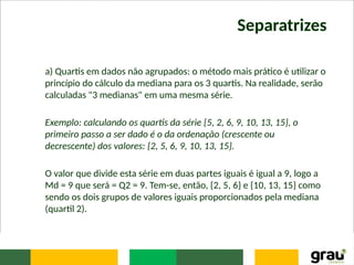 Separatrizes
a) Quartis em dados não agrupados: o método mais prático é utilizar o
princípio do cálculo da mediana para os 3 quartis. Na realidade, serão
calculadas "3 medianas" em uma mesma série.
Exemplo: calculando os quartis da série {5, 2, 6, 9, 10, 13, 15}, o
primeiro passo a ser dado é o da ordenação (crescente ou
decrescente) dos valores: {2, 5, 6, 9, 10, 13, 15}.
O valor que divide esta série em duas partes iguais é igual a 9, logo a
Md = 9 que será = Q2 = 9. Tem-se, então, {2, 5, 6} e {10, 13, 15} como
sendo os dois grupos de valores iguais proporcionados pela mediana
(quartil 2).
 