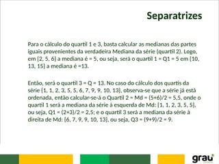 Separatrizes
Para o cálculo do quartil 1 e 3, basta calcular as medianas das partes
iguais provenientes da verdadeira Mediana da série (quartil 2). Logo,
em {2, 5, 6} a mediana é = 5, ou seja, será o quartil 1 = Q1 = 5 em {10,
13, 15} a mediana é =13.
Então, será o quartil 3 = Q = 13. No caso do cálculo dos quartis da
série {1, 1, 2, 3, 5, 5, 6, 7, 9, 9, 10, 13}, observa-se que a série já está
ordenada, então calcular-se-á o Quartil 2 = Md = (5+6)/2 = 5,5, onde o
quartil 1 será a mediana da série à esquerda de Md: {1, 1, 2, 3, 5, 5},
ou seja, Q1 = (2+3)/2 = 2,5; e o quartil 3 será a mediana da série à
direita de Md: {6, 7, 9, 9, 10, 13}, ou seja, Q3 = (9+9)/2 = 9.
 