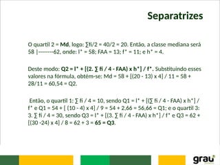 Separatrizes
O quartil 2 = Md, logo: ∑fi/2 = 40/2 = 20. Então, a classe mediana será
58 |--------62, onde: l* = 58; FAA = 13; f* = 11; e h* = 4.
Deste modo: Q2 = l* + [(2. ∑ fi / 4 - FAA) x h*] / f*. Substituindo esses
valores na fórmula, obtém-se: Md = 58 + [(20 - 13) x 4] / 11 = 58 +
28/11 = 60,54 = Q2.
Então, o quartil 1: ∑ fi / 4 = 10, sendo Q1 = l* + [(∑ fi / 4 - FAA) x h*] /
f* e Q1 = 54 + [ (10 - 4) x 4] / 9 = 54 + 2,66 = 56,66 = Q1; e o quartil 3:
3. ∑ fi / 4 = 30, sendo Q3 = l* + [(3. ∑ fi / 4 - FAA) x h*] / f* e Q3 = 62 +
[(30 -24) x 4] / 8 = 62 + 3 = 65 = Q3.
 