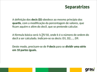 Separatrizes
A definição dos decis (D) obedece ao mesmo princípio dos
quartis, com a modificação da porcentagem de valores, que
ficam aquém e além do decil, que se pretende calcular.
A fórmula básica será: k.∑fi/10, onde k é o número de ordem do
decil a ser calculado. Indicam-se os decis: D1, D2,..., D9.
Deste modo, precisam-se de 9 decis para se dividir uma série
em 10 partes iguais.
 