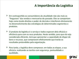 A Importância da Logística
 Em contrapartida os consumidores da atualidade não são mais os
“fregueses” das vendas e mercearias do passado. Eles se comportam
hoje como tendo direitos e poder de decisão e interferem diretamente
no desenvolvimento das estratégias de determinados segmentos e
produtos.
 O produto da logística é o serviço e todos esperam dela eficácia e
eficiência para com os seus produtos. Neste sentido, para que ela seja
considerada eficiente, terá que apresentar a capacidade de dispor de
bens e recursos, que comprovem efetivamente que trarão os
resultados pretendidos pela organização.
 Para tanto, a logística deve comprovar, em todas as etapas, a sua
eficácia, realizando as tarefas com segurança, pontualidade e
qualidade.
 
