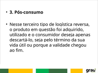 • 3. Pós-consumo
• Nesse terceiro tipo de logística reversa,
o produto em questão foi adquirido,
utilizado e o consumidor deseja apenas
descartá-lo, seja pelo término da sua
vida útil ou porque a validade chegou
ao fim.
 