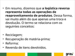 • Em resumo, dizemos que a logística reversa
representa todas as operações de
reaproveitamento de produtos. Dessa forma,
vai muito além do que apenas uma troca e
devolução. O termo se relaciona com os
seguintes conceitos:
• Reciclagem;
• Recuperação de matéria-prima;
• Reforma;
• Revenda de itens devolvidos.
 