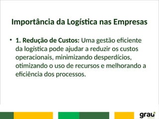 Importância da Logística nas Empresas
• 1. Redução de Custos: Uma gestão eficiente
da logística pode ajudar a reduzir os custos
operacionais, minimizando desperdícios,
otimizando o uso de recursos e melhorando a
eficiência dos processos.
 
