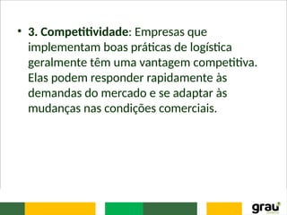 • 3. Competitividade: Empresas que
implementam boas práticas de logística
geralmente têm uma vantagem competitiva.
Elas podem responder rapidamente às
demandas do mercado e se adaptar às
mudanças nas condições comerciais.
 