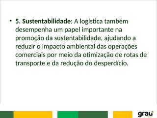• 5. Sustentabilidade: A logística também
desempenha um papel importante na
promoção da sustentabilidade, ajudando a
reduzir o impacto ambiental das operações
comerciais por meio da otimização de rotas de
transporte e da redução do desperdício.
 