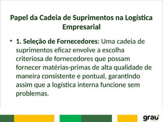 Papel da Cadeia de Suprimentos na Logística
Empresarial
• 1. Seleção de Fornecedores: Uma cadeia de
suprimentos eficaz envolve a escolha
criteriosa de fornecedores que possam
fornecer matérias-primas de alta qualidade de
maneira consistente e pontual, garantindo
assim que a logística interna funcione sem
problemas.
 