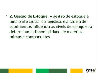 • 2. Gestão de Estoque: A gestão de estoque é
uma parte crucial da logística, e a cadeia de
suprimentos influencia os níveis de estoque ao
determinar a disponibilidade de matérias-
primas e componentes
 