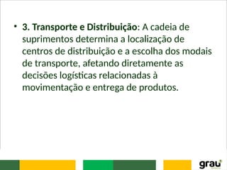 • 3. Transporte e Distribuição: A cadeia de
suprimentos determina a localização de
centros de distribuição e a escolha dos modais
de transporte, afetando diretamente as
decisões logísticas relacionadas à
movimentação e entrega de produtos.
 