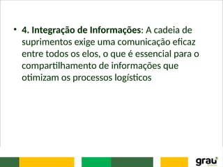 • 4. Integração de Informações: A cadeia de
suprimentos exige uma comunicação eficaz
entre todos os elos, o que é essencial para o
compartilhamento de informações que
otimizam os processos logísticos
 