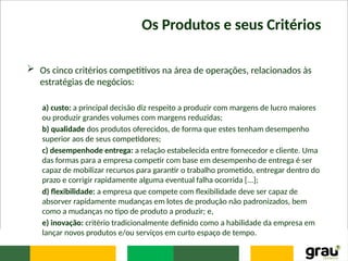 Os Produtos e seus Critérios
 Os cinco critérios competitivos na área de operações, relacionados às
estratégias de negócios:
a) custo: a principal decisão diz respeito a produzir com margens de lucro maiores
ou produzir grandes volumes com margens reduzidas;
b) qualidade dos produtos oferecidos, de forma que estes tenham desempenho
superior aos de seus competidores;
c) desempenhode entrega: a relação estabelecida entre fornecedor e cliente. Uma
das formas para a empresa competir com base em desempenho de entrega é ser
capaz de mobilizar recursos para garantir o trabalho prometido, entregar dentro do
prazo e corrigir rapidamente alguma eventual falha ocorrida [...];
d) flexibilidade: a empresa que compete com flexibilidade deve ser capaz de
absorver rapidamente mudanças em lotes de produção não padronizados, bem
como a mudanças no tipo de produto a produzir; e,
e) inovação: critério tradicionalmente definido como a habilidade da empresa em
lançar novos produtos e/ou serviços em curto espaço de tempo.
 
