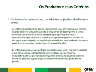 Os Produtos e seus Critérios
 Conforme afirmam os autores, tais critérios competitivos classificam-se
como:
a) critérios qualificadores: aqueles que devem estar em um patamar mínimo
exigido pelo mercado, satisfazendo a um padrão de desempenho e sendo
definidos por um nível mínimo necessário para participar de uma
concorrência. Este critério é o primeiro estágio que o produto atravessará,
visto que o mesmo pode ser qualificado pelo cliente, mas ainda não venceu os
produtos concorrentes que também foram qualificados;
b) critérios ganhadores de pedidos, que distinguem uma empresa em relação
à sua concorrência, apresentando características que permitem a
competitividade e a possibilidade de ganhar o mercado. Quando o cliente
escolhe o produto, significa que este ofereceu um critério ganhador de
pedido.
 