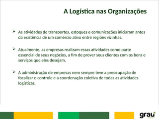 A Logística nas Organizações
 As atividades de transportes, estoques e comunicações iniciaram antes
da existência de um comércio ativo entre regiões vizinhas.
 Atualmente, as empresas realizam essas atividades como parte
essencial de seus negócios, a fim de prover seus clientes com os bens e
serviços que eles desejam.
 A administração de empresas nem sempre teve a preocupação de
focalizar o controle e a coordenação coletiva de todas as atividades
logísticas.
 
