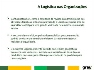 A Logística nas Organizações
 Ganhos potenciais, como o resultado da revisão da administração das
atividades logísticas, estão transformando a Logística em uma área de
importância vital para uma grande variedade de empresas no mundo
inteiro.
 Na economia mundial, os países desenvolvidos possuem um alto
padrão de vida e um comércio eficiente, baseado em sistemas
logísticos de qualidade.
 Um sistema logístico eficiente permite que regiões geográficas
explorem suas vantagens, inerentes à especialização dos esforços
produtivos que as regiões obtêm pela exportação de produtos para
outras regiões.
 