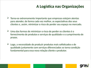 A Logística nas Organizações
 Torna-se extremamente importante que empresas estejam atentas
para atender, de forma cada vez melhor, as expectativas dos seus
clientes e, assim, minimizar o risco de perder seu espaço no mercado.
 Uma das formas de minimizar o risco de perder os clientes é o
fornecimento de produtos e serviços de qualidade e o cumprimento de
prazos.
 Logo, a necessidade de produzir produtos mais sofisticados e de
qualidade juntamente com serviços diferenciados se torna condição
fundamental para essa nova relação cliente x produtor.
 