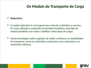 Os Modais de Transporte de Carga
 Rodoviário:
 O modal rodoviário é o transporte por meio de caminhões e carretas.
É o mais utilizado e conhecido no território brasileiro. Esse tipo de
modal possibilita criar rotas e viabilizar vários tipos de cargas.
 Novas tecnologias estão surgindo, de modo a melhorar as modalidades
de transporte, como os caminhões autônomos (sem motorista) e os
caminhões elétricos.
 