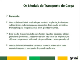 Os Modais de Transporte de Carga
 Dutoviário:
 O modal dutoviário é realizado por meio da implantação de dutos
subterrâneos, submarinos e/ou aparentes. Esse modal permite o
transporte para longa distância e em grandes volumes.
 Esse modal é recomendado para ﬂuidos líquidos, gasosos e sólidos
granulares (minérios). Apesar de ter um alto custo de implantação,
além de um percurso inﬂexível, ele possui baixo custo operacional.
 O modal dutoviário está se tornando uma das alternativas mais
econômicas para o transporte de grandes volumes.
 