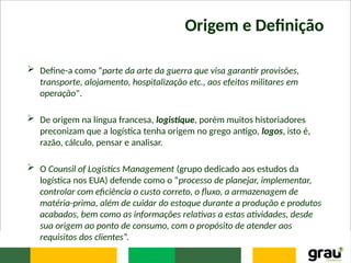 Origem e Definição
 Define-a como “parte da arte da guerra que visa garantir provisões,
transporte, alojamento, hospitalização etc., aos efeitos militares em
operação".
 De origem na língua francesa, logistique, porém muitos historiadores
preconizam que a logística tenha origem no grego antigo, logos, isto é,
razão, cálculo, pensar e analisar.
 O Counsil of Logistics Management (grupo dedicado aos estudos da
logística nos EUA) defende como o “processo de planejar, implementar,
controlar com eficiência o custo correto, o fluxo, a armazenagem de
matéria-prima, além de cuidar do estoque durante a produção e produtos
acabados, bem como as informações relativas a estas atividades, desde
sua origem ao ponto de consumo, com o propósito de atender aos
requisitos dos clientes”.
 