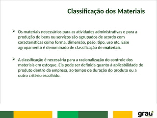 Classificação dos Materiais
 Os materiais necessários para as atividades administrativas e para a
produção de bens ou serviços são agrupados de acordo com
características como forma, dimensão, peso, tipo, uso etc. Esse
agrupamento é denominado de classificação de materiais.
 A classificação é necessária para a racionalização do controle dos
materiais em estoque. Ela pode ser definida quanto à aplicabilidade do
produto dentro da empresa, ao tempo de duração do produto ou a
outro critério escolhido.
 