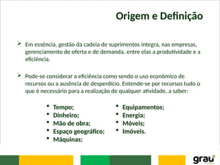 Origem e Definição
 Em essência, gestão da cadeia de suprimentos integra, nas empresas,
gerenciamento de oferta e de demanda, entre elas a produtividade e a
eficiência.
 Pode-se considerar a eficiência como sendo o uso econômico de
recursos ou a ausência de desperdício. Entende-se por recursos tudo o
que é necessário para a realização de qualquer atividade, a saber:
 Tempo;
 Dinheiro;
 Mão de obra;
 Espaço geográfico;
 Máquinas;
 Equipamentos;
 Energia;
 Móveis;
 Imóveis.
 