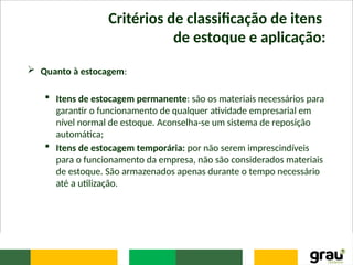 Critérios de classificação de itens
de estoque e aplicação:
 Quanto à estocagem:
 Itens de estocagem permanente: são os materiais necessários para
garantir o funcionamento de qualquer atividade empresarial em
nível normal de estoque. Aconselha-se um sistema de reposição
automática;
 Itens de estocagem temporária: por não serem imprescindíveis
para o funcionamento da empresa, não são considerados materiais
de estoque. São armazenados apenas durante o tempo necessário
até a utilização.
 