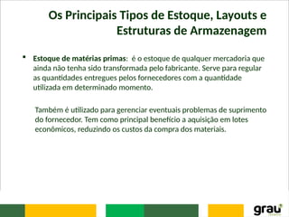 Os Principais Tipos de Estoque, Layouts e
Estruturas de Armazenagem
 Estoque de matérias primas: é o estoque de qualquer mercadoria que
ainda não tenha sido transformada pelo fabricante. Serve para regular
as quantidades entregues pelos fornecedores com a quantidade
utilizada em determinado momento.
Também é utilizado para gerenciar eventuais problemas de suprimento
do fornecedor. Tem como principal benefício a aquisição em lotes
econômicos, reduzindo os custos da compra dos materiais.
 