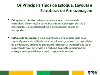 Os Principais Tipos de Estoque, Layouts e
Estruturas de Armazenagem
 Estoque em trânsito: estoque relacionado ao transporte da
mercadoria de um local a outro. Durante esse processo, ela não é
processada. O principal benefício é a redução nos custos de
transportes.
 Estoque de segurança: é uma quantidade extra, armazenada para
suprir alguma anormalidade no abastecimento, como erros na previsão
da demanda ou atrasos na entrega da mercadoria. Os benefícios são o
aumento do nível de serviço e a redução dos custos em função de
entregas emergenciais e por conta da perda de vendas.
 