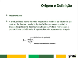 Origem e Definição
 Produtividade:
 A produtividade é uma das mais importantes medidas de eficiência. Ela
pode ser facilmente calculada: basta dividir a soma dos resultados
alcançados pela soma dos insumos utilizados. Pode se representar a
produtividade pela fórmula: P = produtividade, representada a seguir.
 