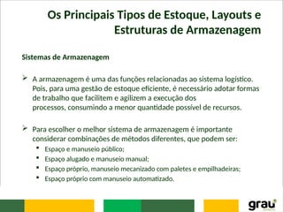 Os Principais Tipos de Estoque, Layouts e
Estruturas de Armazenagem
Sistemas de Armazenagem
 A armazenagem é uma das funções relacionadas ao sistema logístico.
Pois, para uma gestão de estoque eficiente, é necessário adotar formas
de trabalho que facilitem e agilizem a execução dos
processos, consumindo a menor quantidade possível de recursos.
 Para escolher o melhor sistema de armazenagem é importante
considerar combinações de métodos diferentes, que podem ser:
 Espaço e manuseio público;
 Espaço alugado e manuseio manual;
 Espaço próprio, manuseio mecanizado com paletes e empilhadeiras;
 Espaço próprio com manuseio automatizado.
 