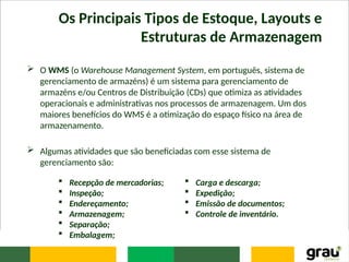 Os Principais Tipos de Estoque, Layouts e
Estruturas de Armazenagem
 O WMS (o Warehouse Management System, em português, sistema de
gerenciamento de armazéns) é um sistema para gerenciamento de
armazéns e/ou Centros de Distribuição (CDs) que otimiza as atividades
operacionais e administrativas nos processos de armazenagem. Um dos
maiores benefícios do WMS é a otimização do espaço físico na área de
armazenamento.
 Algumas atividades que são beneficiadas com esse sistema de
gerenciamento são:
 Recepção de mercadorias;
 Inspeção;
 Endereçamento;
 Armazenagem;
 Separação;
 Embalagem;
 Carga e descarga;
 Expedição;
 Emissão de documentos;
 Controle de inventário.
 