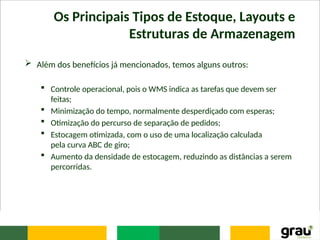 Os Principais Tipos de Estoque, Layouts e
Estruturas de Armazenagem
 Além dos benefícios já mencionados, temos alguns outros:
 Controle operacional, pois o WMS indica as tarefas que devem ser
feitas;
 Minimização do tempo, normalmente desperdiçado com esperas;
 Otimização do percurso de separação de pedidos;
 Estocagem otimizada, com o uso de uma localização calculada
pela curva ABC de giro;
 Aumento da densidade de estocagem, reduzindo as distâncias a serem
percorridas.
 