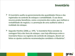Inventário
 O inventário auxilia no gerenciamento das quantidades físicas e das
registradas no controle de estoque e contabilidade. O uso desse
recurso produz benefícios, como a economia dos custos, que melhora a
rentabilidade do negócio, e a promoção de uma auditoria sobre a
realidade do estoque.
 Segundo Martins (2006, p. 199), “o inventário físico consiste na
contagem física dos itens de estoque, caso haja diferenças entre o
inventário físico e os registros do controle de estoques, devem ser
feitos os ajustes conforme recomendações contábeis e tributárias”.
 