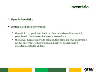 Inventário
 Tipos de inventário:
 Existem dois tipos de inventário:
 O periódico ou geral, que é feito ao final de cada período contábil,
possui efeito fiscal e é realizado em todos os itens;
 O rotativo, durante o período contábil, tem como objetivo encontrar e
ajustar diferenças, reduzir e eliminar possíveis perdas e não é
executado em todos os itens.
 