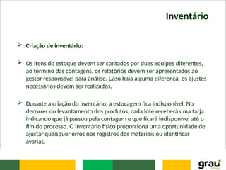 Inventário
 Criação de inventário:
 Os itens do estoque devem ser contados por duas equipes diferentes,
ao término das contagens, os relatórios devem ser apresentados ao
gestor responsável para análise. Caso haja alguma diferença, os ajustes
necessários devem ser realizados.
 Durante a criação do inventário, a estocagem fica indisponível. No
decorrer do levantamento dos produtos, cada lote receberá uma tarja
indicando que já passou pela contagem e que ficará indisponível até o
fim do processo. O inventário físico proporciona uma oportunidade de
ajustar quaisquer erros nos registros dos materiais ou identificar
avarias.
 