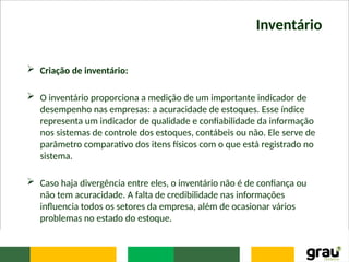 Inventário
 Criação de inventário:
 O inventário proporciona a medição de um importante indicador de
desempenho nas empresas: a acuracidade de estoques. Esse índice
representa um indicador de qualidade e confiabilidade da informação
nos sistemas de controle dos estoques, contábeis ou não. Ele serve de
parâmetro comparativo dos itens físicos com o que está registrado no
sistema.
 Caso haja divergência entre eles, o inventário não é de confiança ou
não tem acuracidade. A falta de credibilidade nas informações
influencia todos os setores da empresa, além de ocasionar vários
problemas no estado do estoque.
 