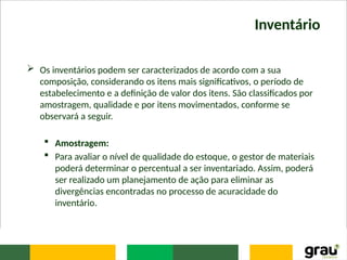 Inventário
 Os inventários podem ser caracterizados de acordo com a sua
composição, considerando os itens mais significativos, o período de
estabelecimento e a definição de valor dos itens. São classificados por
amostragem, qualidade e por itens movimentados, conforme se
observará a seguir.
 Amostragem:
 Para avaliar o nível de qualidade do estoque, o gestor de materiais
poderá determinar o percentual a ser inventariado. Assim, poderá
ser realizado um planejamento de ação para eliminar as
divergências encontradas no processo de acuracidade do
inventário.
 