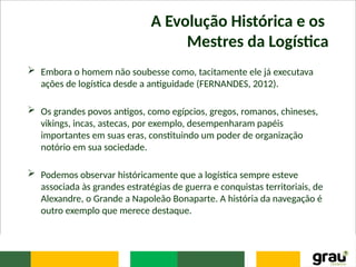 A Evolução Histórica e os
Mestres da Logística
 Embora o homem não soubesse como, tacitamente ele já executava
ações de logística desde a antiguidade (FERNANDES, 2012).
 Os grandes povos antigos, como egípcios, gregos, romanos, chineses,
vikings, incas, astecas, por exemplo, desempenharam papéis
importantes em suas eras, constituindo um poder de organização
notório em sua sociedade.
 Podemos observar históricamente que a logística sempre esteve
associada às grandes estratégias de guerra e conquistas territoriais, de
Alexandre, o Grande a Napoleão Bonaparte. A história da navegação é
outro exemplo que merece destaque.
 