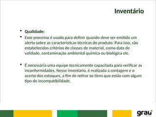 Inventário
 Qualidade:
 Esse processo é usado para definir quando deve ser emitido um
alerta sobre as características técnicas do produto. Para isso, são
estabelecidos critérios de classes de material, como data de
validade, contaminação ambiental química ou biológica etc.
 É necessária uma equipe tecnicamente capacitada para verificar as
inconformidades. Nesse inventário, é realizada a contagem e o
acerto dos estoques, a fim de retirar os itens que estão com algum
tipo de incompatibilidade.
 