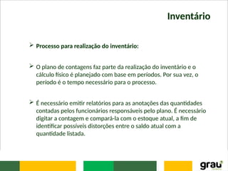 Inventário
 Processo para realização do inventário:
 O plano de contagens faz parte da realização do inventário e o
cálculo físico é planejado com base em períodos. Por sua vez, o
período é o tempo necessário para o processo.
 É necessário emitir relatórios para as anotações das quantidades
contadas pelos funcionários responsáveis pelo plano. É necessário
digitar a contagem e compará-la com o estoque atual, a fim de
identificar possíveis distorções entre o saldo atual com a
quantidade listada.
 