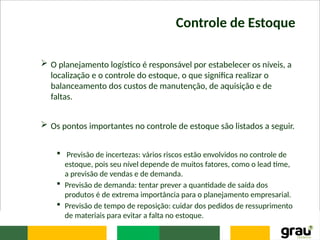 Controle de Estoque
 O planejamento logístico é responsável por estabelecer os níveis, a
localização e o controle do estoque, o que significa realizar o
balanceamento dos custos de manutenção, de aquisição e de
faltas.
 Os pontos importantes no controle de estoque são listados a seguir.
 Previsão de incertezas: vários riscos estão envolvidos no controle de
estoque, pois seu nível depende de muitos fatores, como o lead time,
a previsão de vendas e de demanda.
 Previsão de demanda: tentar prever a quantidade de saída dos
produtos é de extrema importância para o planejamento empresarial.
 Previsão de tempo de reposição: cuidar dos pedidos de ressuprimento
de materiais para evitar a falta no estoque.
 