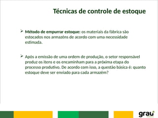 Técnicas de controle de estoque
 Método de empurrar estoque: os materiais da fábrica são
estocados nos armazéns de acordo com uma necessidade
estimada.
 Após a emissão de uma ordem de produção, o setor responsável
produz os itens e os encaminham para a próxima etapa do
processo produtivo. De acordo com isso, a questão básica é: quanto
estoque deve ser enviado para cada armazém?
 