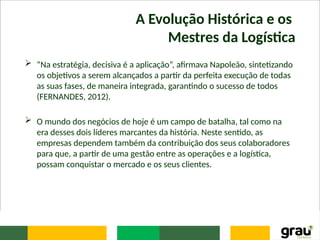 A Evolução Histórica e os
Mestres da Logística
 “Na estratégia, decisiva é a aplicação”, afirmava Napoleão, sintetizando
os objetivos a serem alcançados a partir da perfeita execução de todas
as suas fases, de maneira integrada, garantindo o sucesso de todos
(FERNANDES, 2012).
 O mundo dos negócios de hoje é um campo de batalha, tal como na
era desses dois líderes marcantes da história. Neste sentido, as
empresas dependem também da contribuição dos seus colaboradores
para que, a partir de uma gestão entre as operações e a logística,
possam conquistar o mercado e os seus clientes.
 