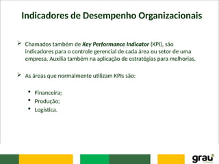Indicadores de Desempenho Organizacionais
 Chamados também de Key Performance Indicator (KPI), são
indicadores para o controle gerencial de cada área ou setor de uma
empresa. Auxilia também na aplicação de estratégias para melhorias.
 As áreas que normalmente utilizam KPIs são:
 Financeira;
 Produção;
 Logística.
 