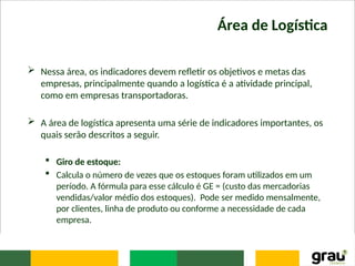 Área de Logística
 Nessa área, os indicadores devem refletir os objetivos e metas das
empresas, principalmente quando a logística é a atividade principal,
como em empresas transportadoras.
 A área de logística apresenta uma série de indicadores importantes, os
quais serão descritos a seguir.
 Giro de estoque:
 Calcula o número de vezes que os estoques foram utilizados em um
período. A fórmula para esse cálculo é GE = (custo das mercadorias
vendidas/valor médio dos estoques). Pode ser medido mensalmente,
por clientes, linha de produto ou conforme a necessidade de cada
empresa.
 