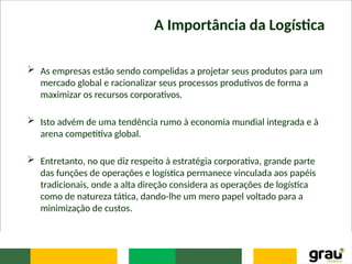 A Importância da Logística
 As empresas estão sendo compelidas a projetar seus produtos para um
mercado global e racionalizar seus processos produtivos de forma a
maximizar os recursos corporativos.
 Isto advém de uma tendência rumo à economia mundial integrada e à
arena competitiva global.
 Entretanto, no que diz respeito à estratégia corporativa, grande parte
das funções de operações e logística permanece vinculada aos papéis
tradicionais, onde a alta direção considera as operações de logística
como de natureza tática, dando-lhe um mero papel voltado para a
minimização de custos.
 