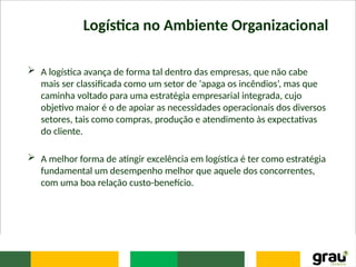 Logística no Ambiente Organizacional
 A logística avança de forma tal dentro das empresas, que não cabe
mais ser classificada como um setor de ‘apaga os incêndios’, mas que
caminha voltado para uma estratégia empresarial integrada, cujo
objetivo maior é o de apoiar as necessidades operacionais dos diversos
setores, tais como compras, produção e atendimento às expectativas
do cliente.
 A melhor forma de atingir excelência em logística é ter como estratégia
fundamental um desempenho melhor que aquele dos concorrentes,
com uma boa relação custo-benefício.
 