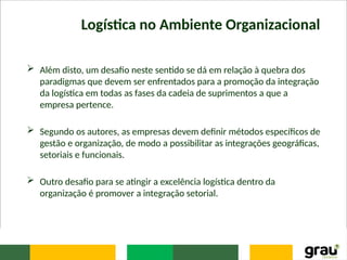 Logística no Ambiente Organizacional
 Além disto, um desafio neste sentido se dá em relação à quebra dos
paradigmas que devem ser enfrentados para a promoção da integração
da logística em todas as fases da cadeia de suprimentos a que a
empresa pertence.
 Segundo os autores, as empresas devem definir métodos específicos de
gestão e organização, de modo a possibilitar as integrações geográficas,
setoriais e funcionais.
 Outro desafio para se atingir a excelência logística dentro da
organização é promover a integração setorial.
 