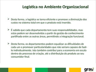Logística no Ambiente Organizacional
 Desta forma, a logística se torna eficiente e promove a diminuição dos
custos no sistema total em que o produto está inserido.
 É sabido que cada departamento tem suas responsabilidades, mas
estas podem ser desenvolvidas a partir da gestão do conhecimento
partilhado entre as outras áreas, permitindo a integração funcional.
 Desta forma, os departamentos podem equalizar as dificuldades de
cada um e promover particularidades que não seriam capazes de fazê-
lo individualmente. Isto também contribui para a economia em escala
dentro do processo de criação, até a distribuição do produto ao seu
consumidor final.
 