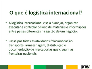 O que é logística internacional?
• A logística internacional visa a planejar, organizar,
executar e controlar o fluxo de materiais e informações
entre países diferentes na gestão de um negócio.
• Passa por todas as atividades relacionadas ao
transporte, armazenagem, distribuição e
documentação de mercadorias que cruzam as
fronteiras nacionais.
 